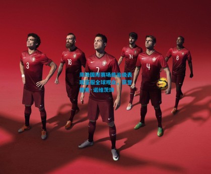 周琦国际赛场统治级表现征服全球观众，获誉德克·诺维茨琦