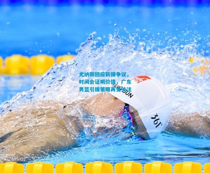 尤纳斯回应新援争议，时间会证明价值，广东男篮引援策略再受关注