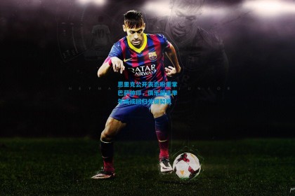 恩里克公开表态盼重掌巴萨帅印，俱乐部选举年或成回归关键契机