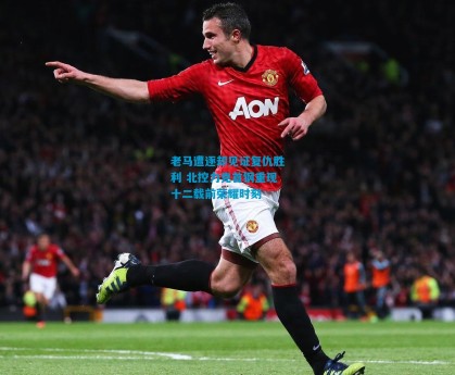 老马遭逐却见证复仇胜利 北控力克首钢重现十二载前荣耀时刻